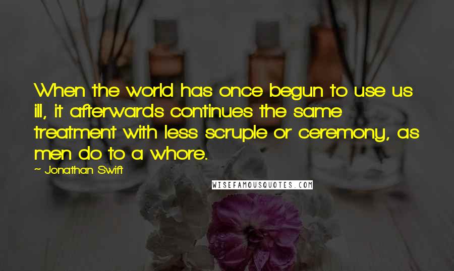 Jonathan Swift Quotes: When the world has once begun to use us ill, it afterwards continues the same treatment with less scruple or ceremony, as men do to a whore.