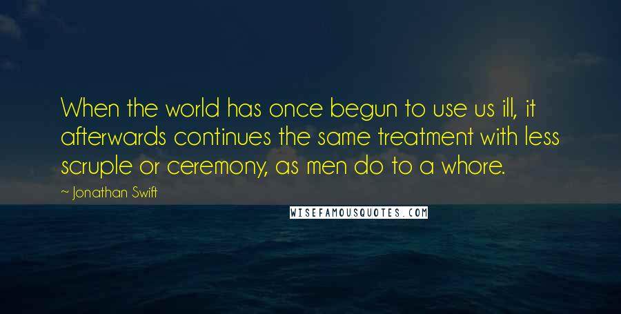 Jonathan Swift Quotes: When the world has once begun to use us ill, it afterwards continues the same treatment with less scruple or ceremony, as men do to a whore.