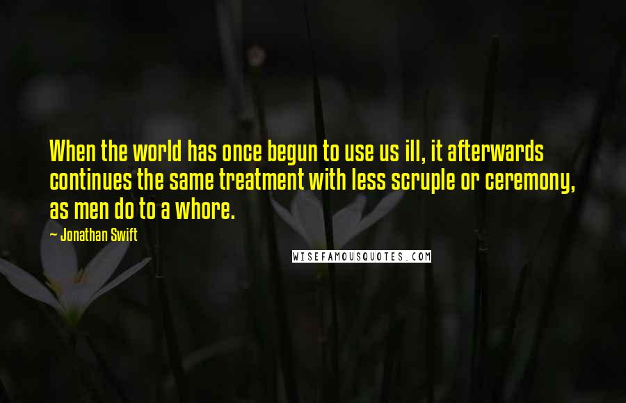 Jonathan Swift Quotes: When the world has once begun to use us ill, it afterwards continues the same treatment with less scruple or ceremony, as men do to a whore.