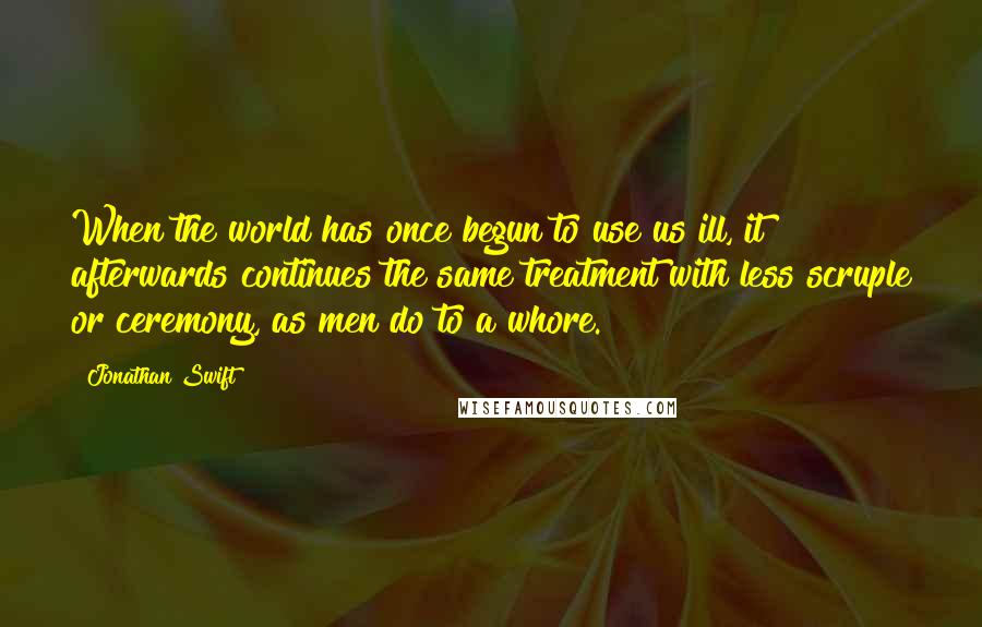 Jonathan Swift Quotes: When the world has once begun to use us ill, it afterwards continues the same treatment with less scruple or ceremony, as men do to a whore.