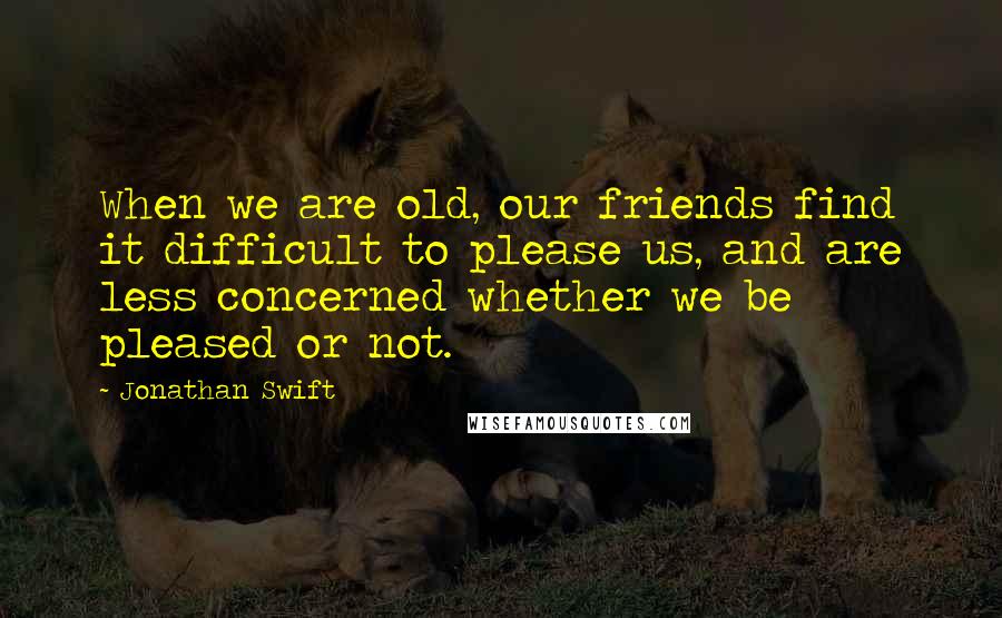 Jonathan Swift Quotes: When we are old, our friends find it difficult to please us, and are less concerned whether we be pleased or not.