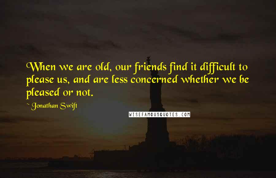 Jonathan Swift Quotes: When we are old, our friends find it difficult to please us, and are less concerned whether we be pleased or not.