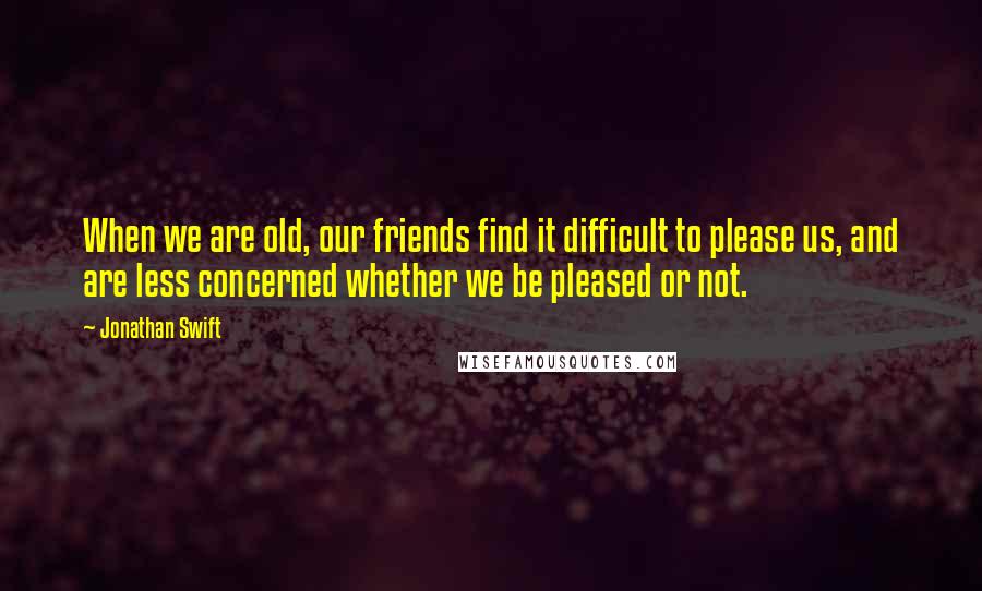 Jonathan Swift Quotes: When we are old, our friends find it difficult to please us, and are less concerned whether we be pleased or not.