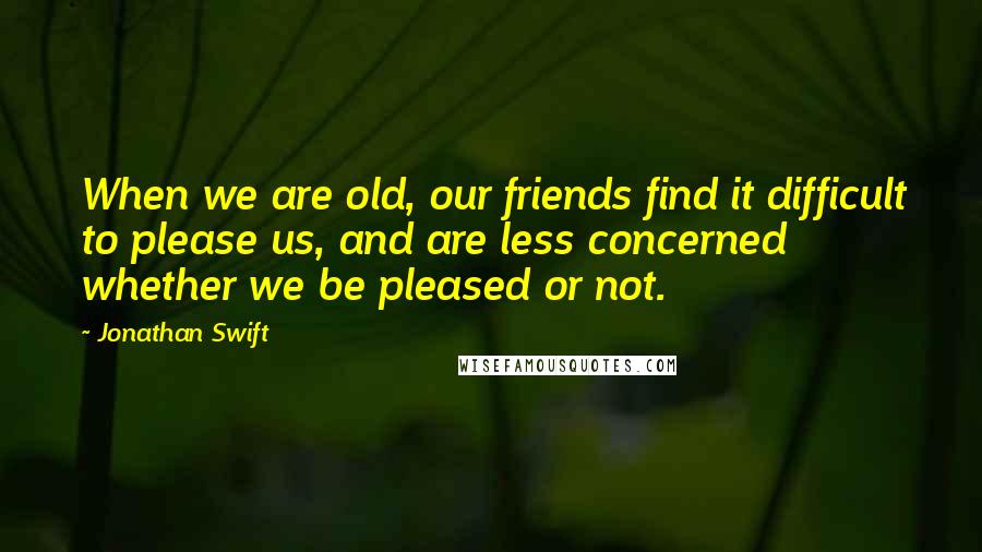 Jonathan Swift Quotes: When we are old, our friends find it difficult to please us, and are less concerned whether we be pleased or not.