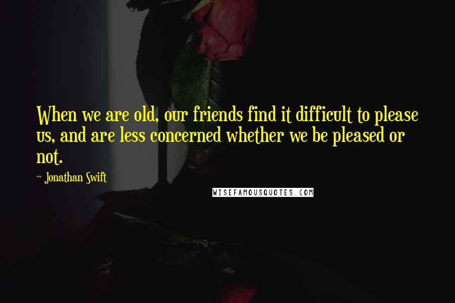 Jonathan Swift Quotes: When we are old, our friends find it difficult to please us, and are less concerned whether we be pleased or not.