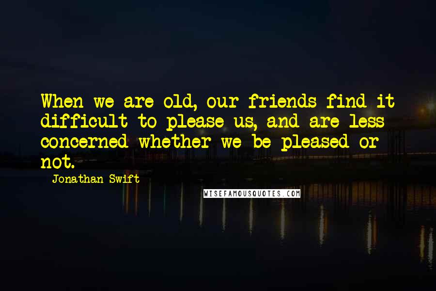 Jonathan Swift Quotes: When we are old, our friends find it difficult to please us, and are less concerned whether we be pleased or not.