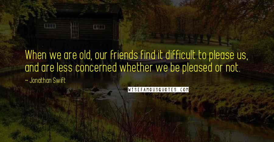 Jonathan Swift Quotes: When we are old, our friends find it difficult to please us, and are less concerned whether we be pleased or not.