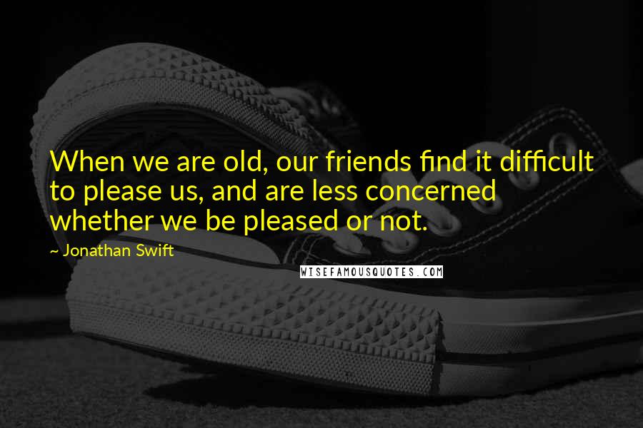 Jonathan Swift Quotes: When we are old, our friends find it difficult to please us, and are less concerned whether we be pleased or not.