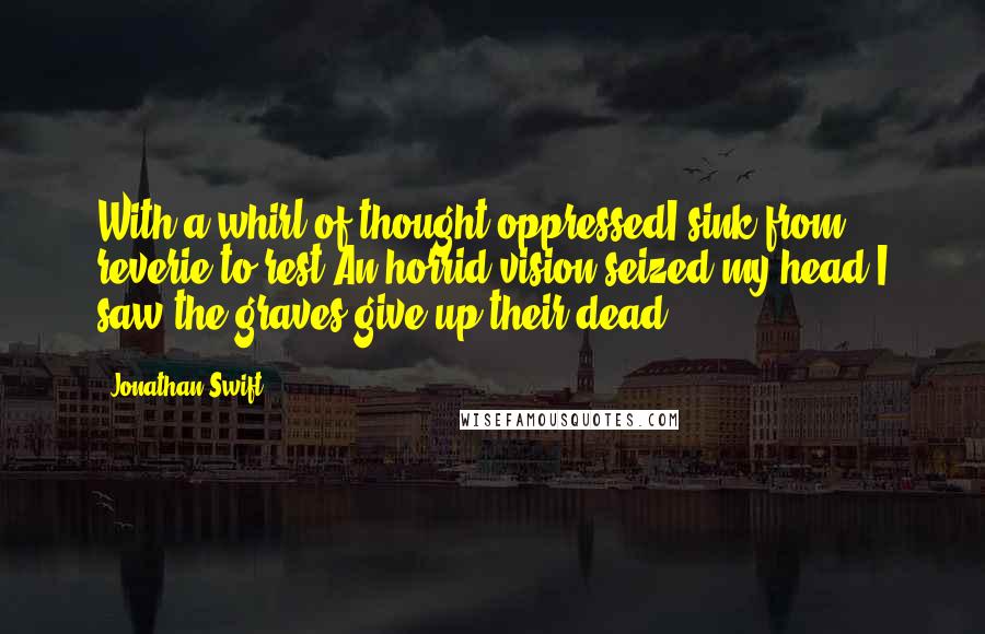 Jonathan Swift Quotes: With a whirl of thought oppressedI sink from reverie to rest.An horrid vision seized my head,I saw the graves give up their dead.