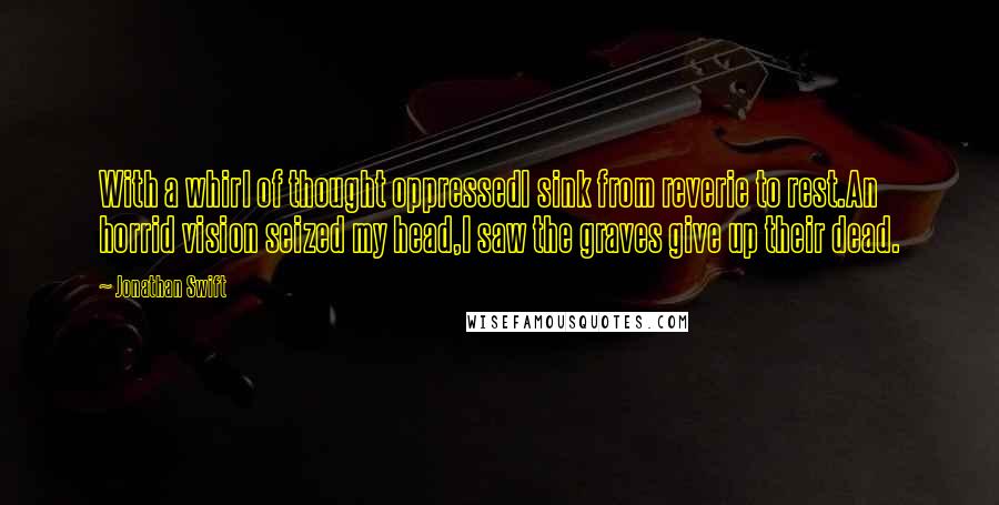 Jonathan Swift Quotes: With a whirl of thought oppressedI sink from reverie to rest.An horrid vision seized my head,I saw the graves give up their dead.
