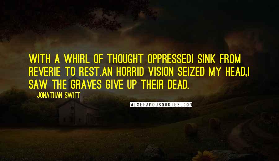 Jonathan Swift Quotes: With a whirl of thought oppressedI sink from reverie to rest.An horrid vision seized my head,I saw the graves give up their dead.