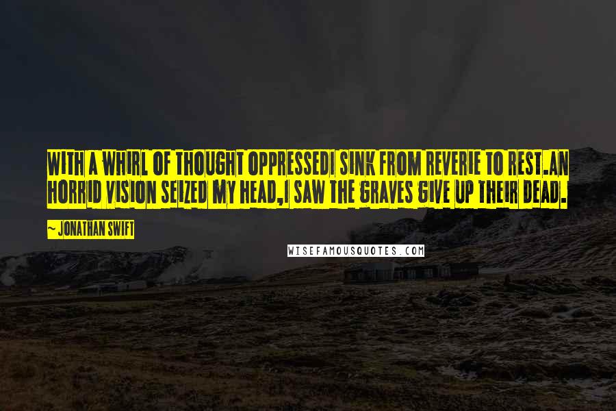 Jonathan Swift Quotes: With a whirl of thought oppressedI sink from reverie to rest.An horrid vision seized my head,I saw the graves give up their dead.