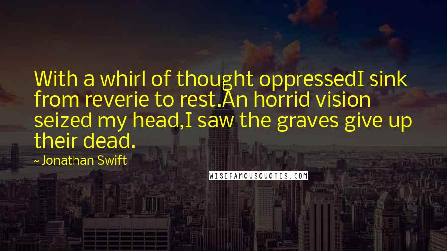 Jonathan Swift Quotes: With a whirl of thought oppressedI sink from reverie to rest.An horrid vision seized my head,I saw the graves give up their dead.