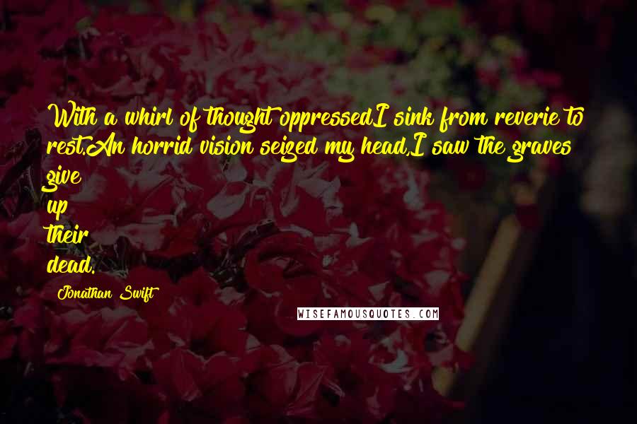 Jonathan Swift Quotes: With a whirl of thought oppressedI sink from reverie to rest.An horrid vision seized my head,I saw the graves give up their dead.