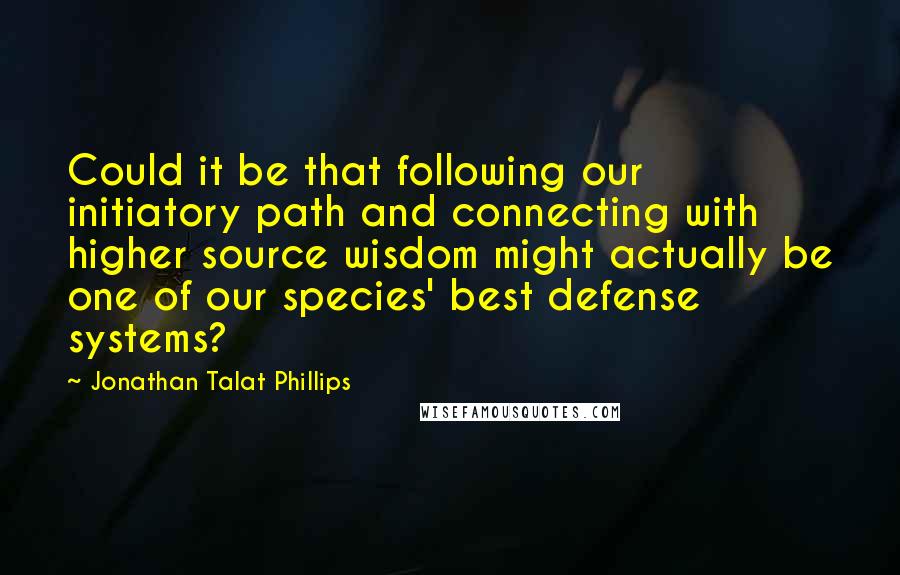 Jonathan Talat Phillips Quotes: Could it be that following our initiatory path and connecting with higher source wisdom might actually be one of our species' best defense systems?