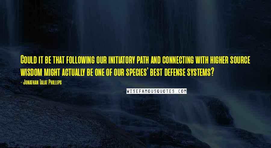 Jonathan Talat Phillips Quotes: Could it be that following our initiatory path and connecting with higher source wisdom might actually be one of our species' best defense systems?