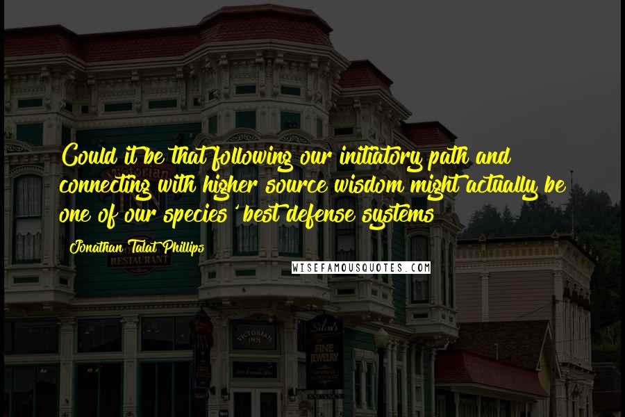 Jonathan Talat Phillips Quotes: Could it be that following our initiatory path and connecting with higher source wisdom might actually be one of our species' best defense systems?