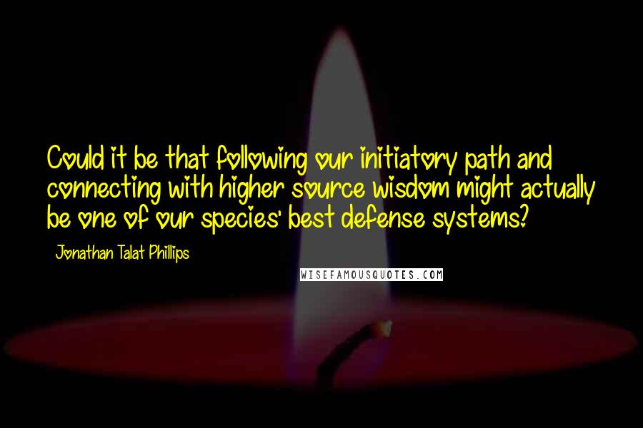 Jonathan Talat Phillips Quotes: Could it be that following our initiatory path and connecting with higher source wisdom might actually be one of our species' best defense systems?