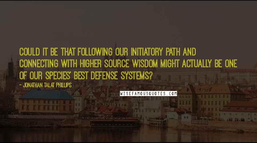 Jonathan Talat Phillips Quotes: Could it be that following our initiatory path and connecting with higher source wisdom might actually be one of our species' best defense systems?