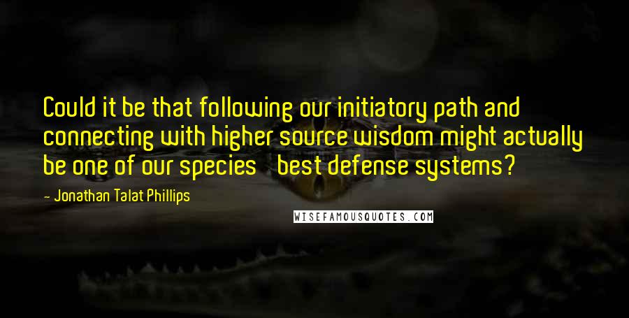 Jonathan Talat Phillips Quotes: Could it be that following our initiatory path and connecting with higher source wisdom might actually be one of our species' best defense systems?