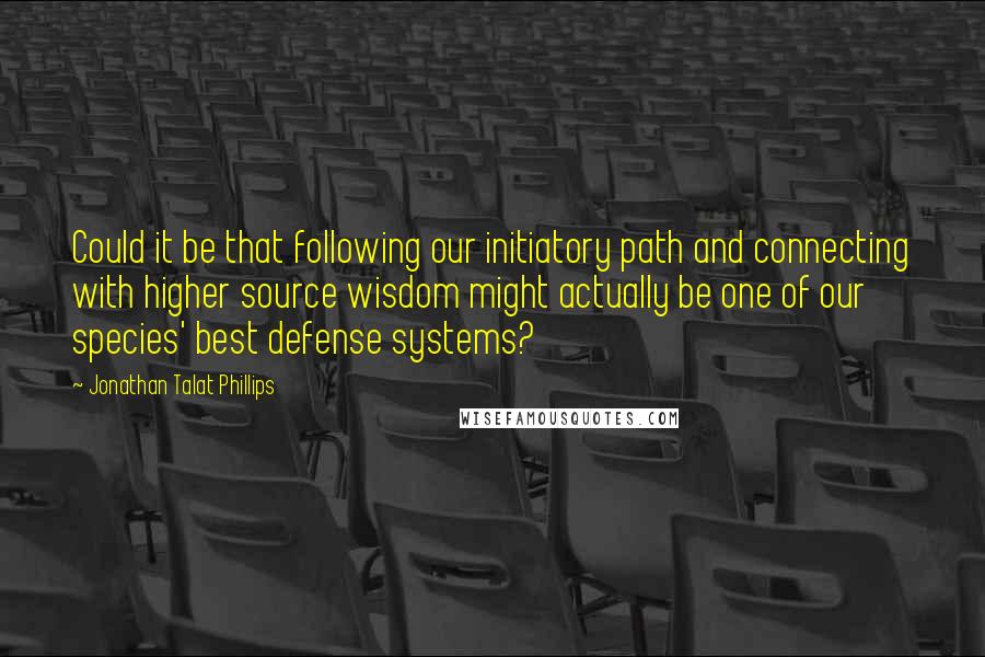 Jonathan Talat Phillips Quotes: Could it be that following our initiatory path and connecting with higher source wisdom might actually be one of our species' best defense systems?