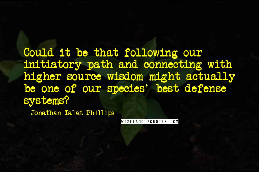 Jonathan Talat Phillips Quotes: Could it be that following our initiatory path and connecting with higher source wisdom might actually be one of our species' best defense systems?