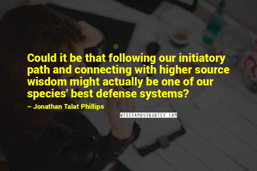 Jonathan Talat Phillips Quotes: Could it be that following our initiatory path and connecting with higher source wisdom might actually be one of our species' best defense systems?