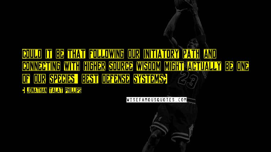 Jonathan Talat Phillips Quotes: Could it be that following our initiatory path and connecting with higher source wisdom might actually be one of our species' best defense systems?