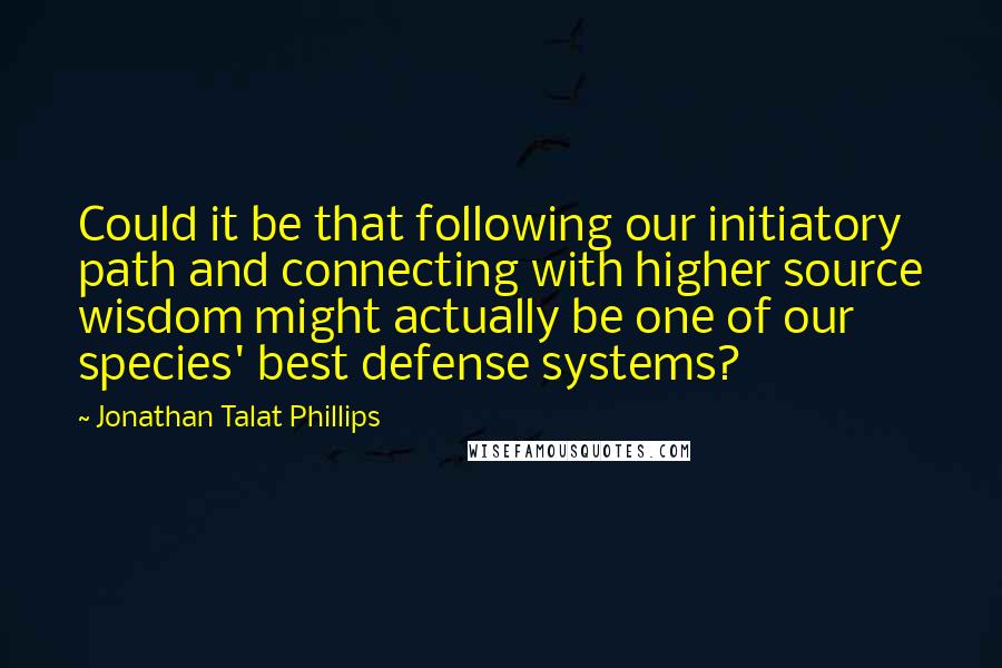 Jonathan Talat Phillips Quotes: Could it be that following our initiatory path and connecting with higher source wisdom might actually be one of our species' best defense systems?