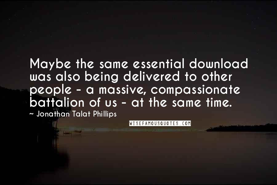 Jonathan Talat Phillips Quotes: Maybe the same essential download was also being delivered to other people - a massive, compassionate battalion of us - at the same time.