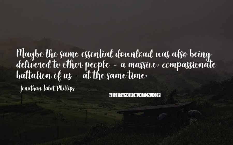 Jonathan Talat Phillips Quotes: Maybe the same essential download was also being delivered to other people - a massive, compassionate battalion of us - at the same time.