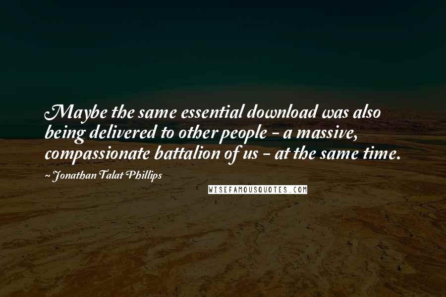 Jonathan Talat Phillips Quotes: Maybe the same essential download was also being delivered to other people - a massive, compassionate battalion of us - at the same time.