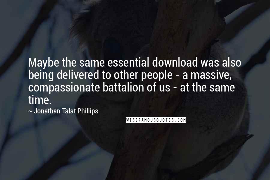 Jonathan Talat Phillips Quotes: Maybe the same essential download was also being delivered to other people - a massive, compassionate battalion of us - at the same time.