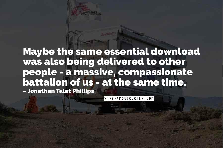 Jonathan Talat Phillips Quotes: Maybe the same essential download was also being delivered to other people - a massive, compassionate battalion of us - at the same time.