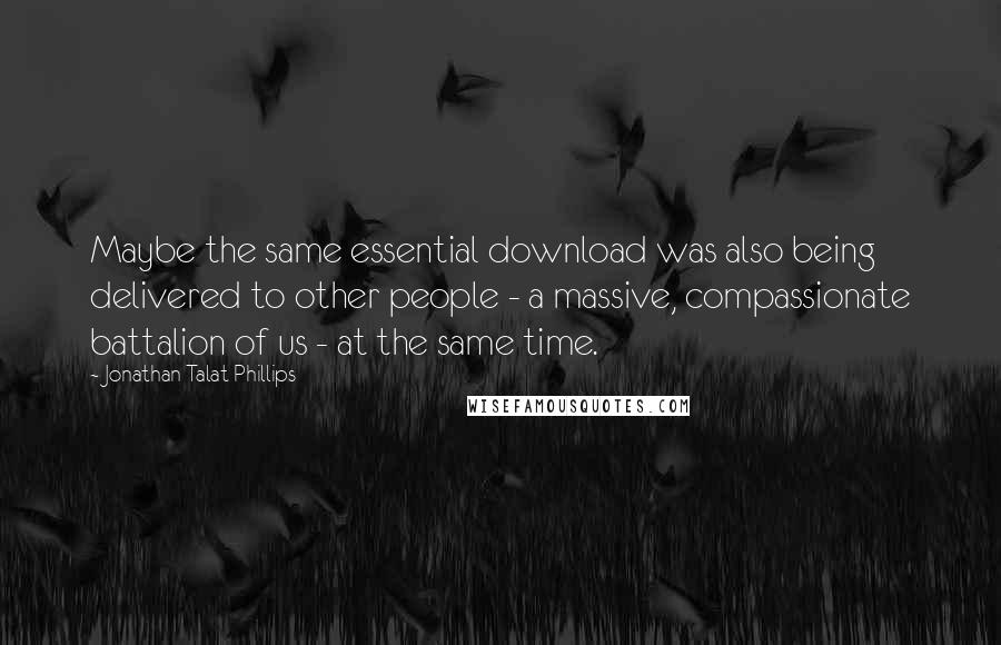 Jonathan Talat Phillips Quotes: Maybe the same essential download was also being delivered to other people - a massive, compassionate battalion of us - at the same time.