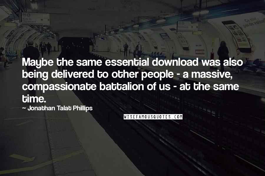 Jonathan Talat Phillips Quotes: Maybe the same essential download was also being delivered to other people - a massive, compassionate battalion of us - at the same time.