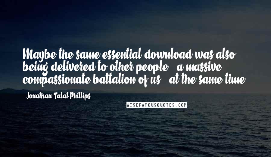 Jonathan Talat Phillips Quotes: Maybe the same essential download was also being delivered to other people - a massive, compassionate battalion of us - at the same time.