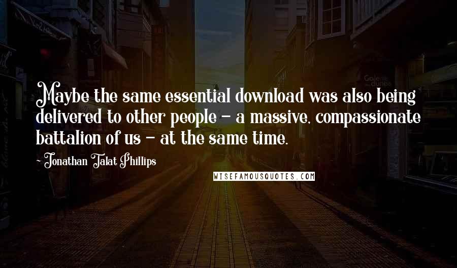 Jonathan Talat Phillips Quotes: Maybe the same essential download was also being delivered to other people - a massive, compassionate battalion of us - at the same time.