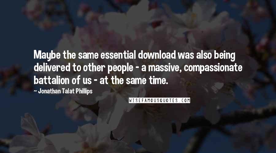 Jonathan Talat Phillips Quotes: Maybe the same essential download was also being delivered to other people - a massive, compassionate battalion of us - at the same time.