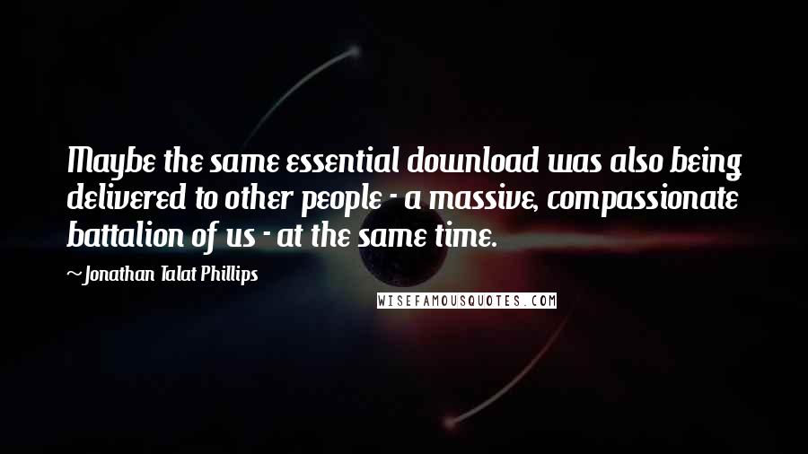 Jonathan Talat Phillips Quotes: Maybe the same essential download was also being delivered to other people - a massive, compassionate battalion of us - at the same time.