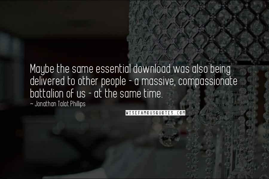 Jonathan Talat Phillips Quotes: Maybe the same essential download was also being delivered to other people - a massive, compassionate battalion of us - at the same time.