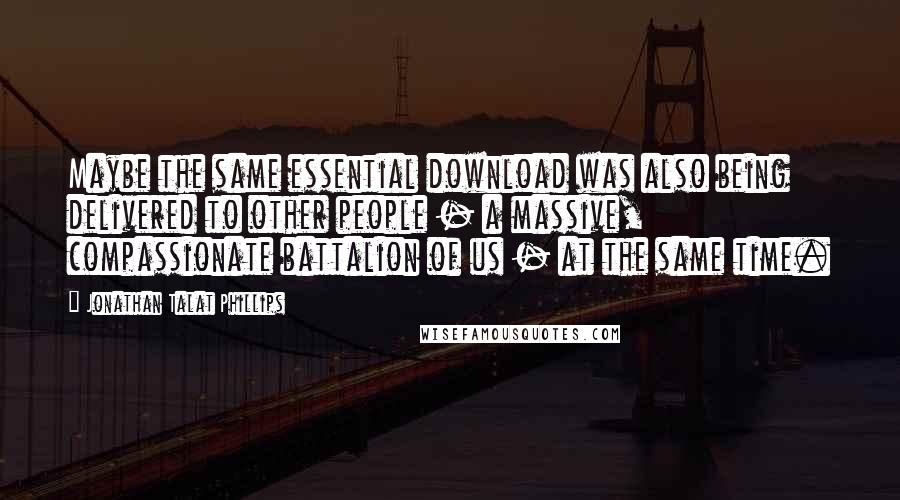 Jonathan Talat Phillips Quotes: Maybe the same essential download was also being delivered to other people - a massive, compassionate battalion of us - at the same time.