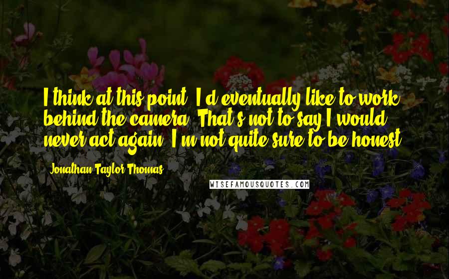 Jonathan Taylor Thomas Quotes: I think at this point, I'd eventually like to work behind the camera. That's not to say I would never act again, I'm not quite sure to be honest.