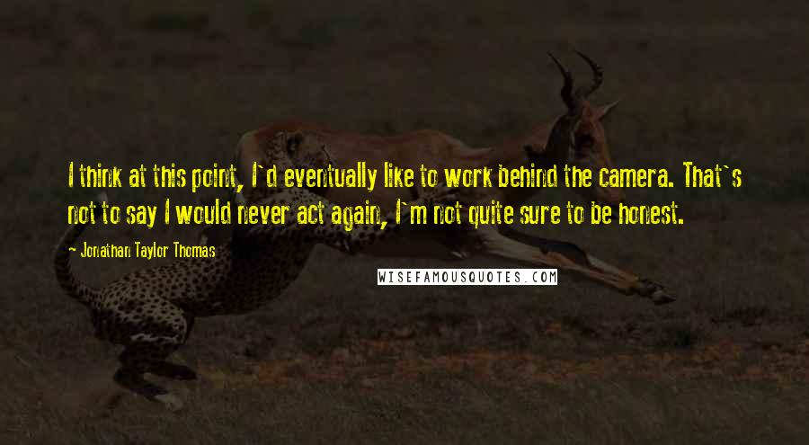 Jonathan Taylor Thomas Quotes: I think at this point, I'd eventually like to work behind the camera. That's not to say I would never act again, I'm not quite sure to be honest.