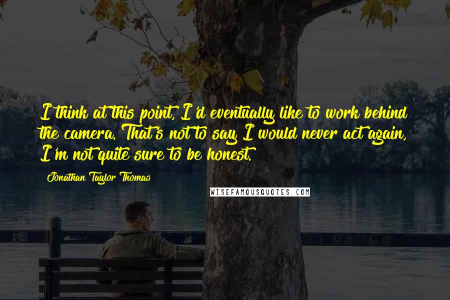 Jonathan Taylor Thomas Quotes: I think at this point, I'd eventually like to work behind the camera. That's not to say I would never act again, I'm not quite sure to be honest.