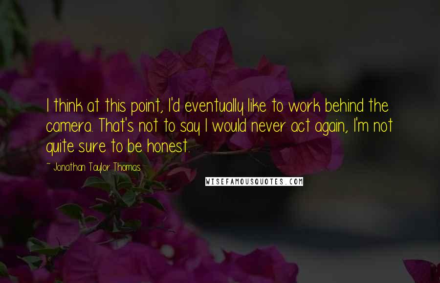 Jonathan Taylor Thomas Quotes: I think at this point, I'd eventually like to work behind the camera. That's not to say I would never act again, I'm not quite sure to be honest.