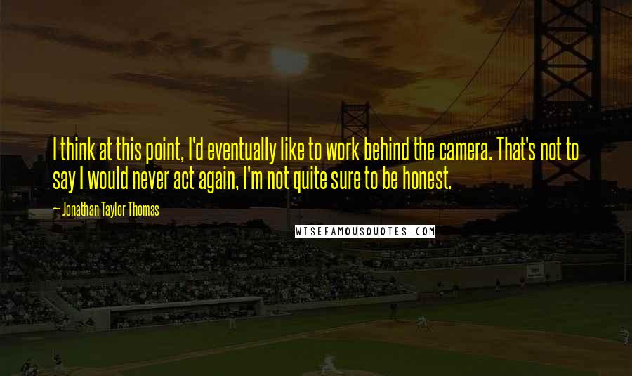 Jonathan Taylor Thomas Quotes: I think at this point, I'd eventually like to work behind the camera. That's not to say I would never act again, I'm not quite sure to be honest.