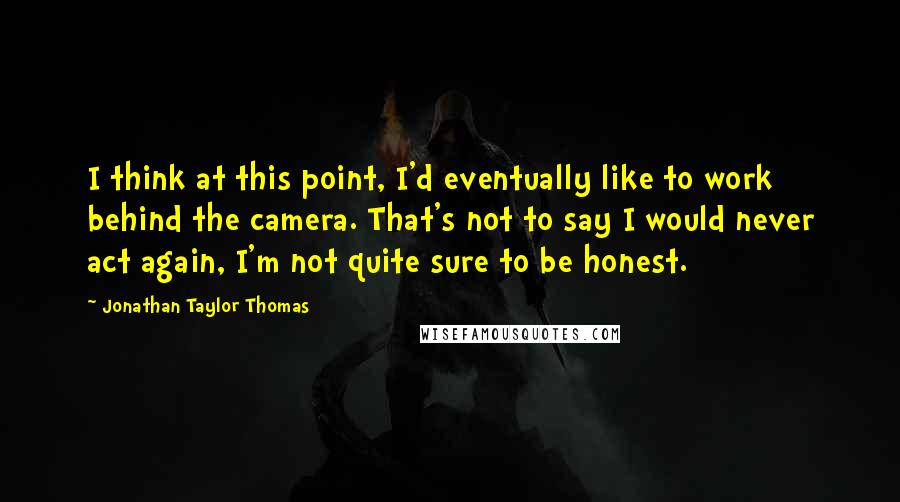 Jonathan Taylor Thomas Quotes: I think at this point, I'd eventually like to work behind the camera. That's not to say I would never act again, I'm not quite sure to be honest.