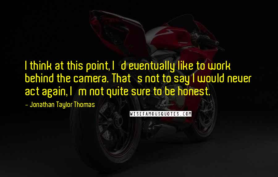 Jonathan Taylor Thomas Quotes: I think at this point, I'd eventually like to work behind the camera. That's not to say I would never act again, I'm not quite sure to be honest.