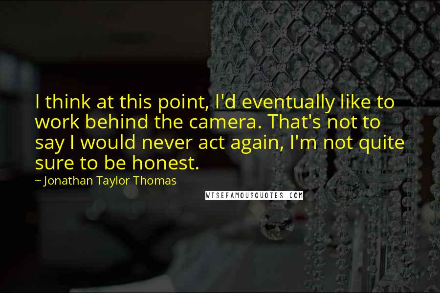 Jonathan Taylor Thomas Quotes: I think at this point, I'd eventually like to work behind the camera. That's not to say I would never act again, I'm not quite sure to be honest.